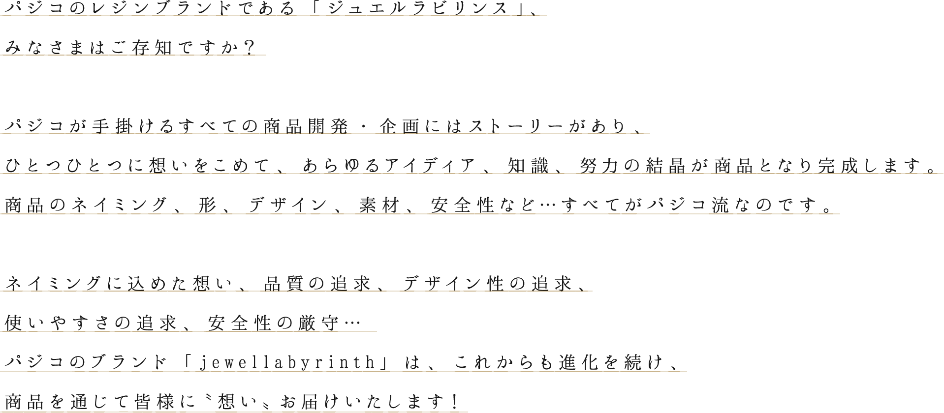 パジコのレジンブランドである「ジュエルラビリンス」、
みなさまはご存知ですか？
パジコが手掛けるすべての商品開発・企画にはストーリーがあり、
ひとつひとつに想いをこめて、あらゆるアイディア、知識、努力の結晶が商品となり完成します。
商品のネイミング、形、デザイン、素材、安全性など…すべてがパジコ流なのです。
ネイミングに込めた想い、品質の追求、デザイン性の追求、
使いやすさの追求、安全性の厳守…
パジコのブランド「jewellabyrinth」は、これからも進化を続け、
商品を通じて皆様に〝想い〟お届けいたします！